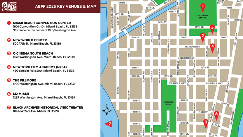 ABFF 2025 KEY VENUES AND MAP - Miami Beach Convention Center - 1901 Convention Ctr Dr, Miami Beach, FL, 33139 (*Entrance on the corner of 18th/Washington Ave.), New World Center - 500 17th St, Miami Beach, FL, 33139, O Cinema South Beach - 1130 Washington Ave, Miami Beach, FL, 33139, New York Film Academy (NYFA) - 420 Lincoln Rd #300, Miami Beach, FL, 33139, Miami Fillmore - 1700 Washington Ave, Miami Beach, FL, 33139, Betsy Hotel - 1440 Ocean Dr, Miami Beach, FL, 33139 (*Entrance on Collins Ave.), M2 Miami - 1235 Washington Ave, Miami Beach, FL, 33139, The Black Archives Lyric Theatre - 819 NW 2nd Avenue, Miami, FL, 33136