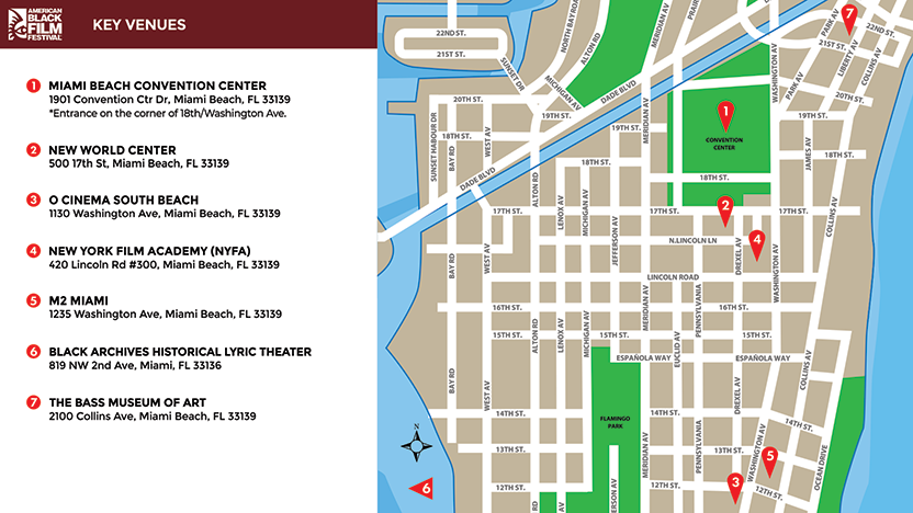 ABFF 2025 Key Venues - Miami Beach Convention Center - 1901 Convention Ctr Dr, Miami Beach, FL, 33139 (*Entrance on the corner of 18th/Washington Ave.), New World Center - 500 17th St, Miami Beach, FL, 33139, O Cinema South Beach - 1130 Washington Ave, Miami Beach, FL, 33139, New York Film Academy (NYFA) - 420 Lincoln Rd #300, Miami Beach, FL, 33139, M2 Miami - 1235 Washington Ave, Miami Beach, FL, 33139, The Black Archives Lyric Theatre - 819 NW 2nd Avenue, Miami, FL, 33136, The Bass Museum of Art, 2100 Collins Avenue, Miami Beach, FL 33139